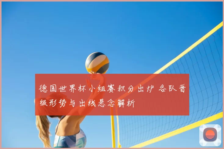 德国世界杯小组赛积分出炉 各队晋级形势与出线悬念解析