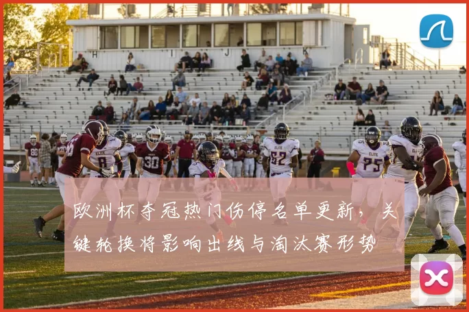 欧洲杯夺冠热门伤停名单更新，关键轮换将影响出线与淘汰赛形势