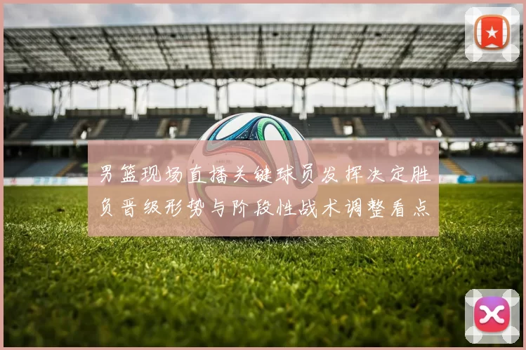 男篮现场直播关键球员发挥决定胜负晋级形势与阶段性战术调整看点