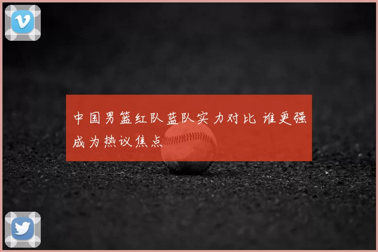 中国男篮红队蓝队实力对比 谁更强成为热议焦点
