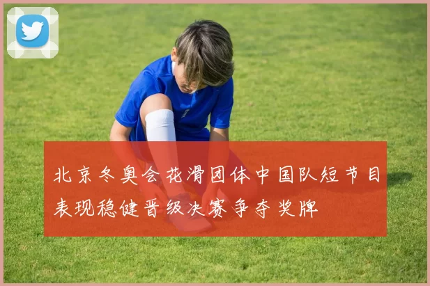 北京冬奥会花滑团体中国队短节目表现稳健晋级决赛争夺奖牌