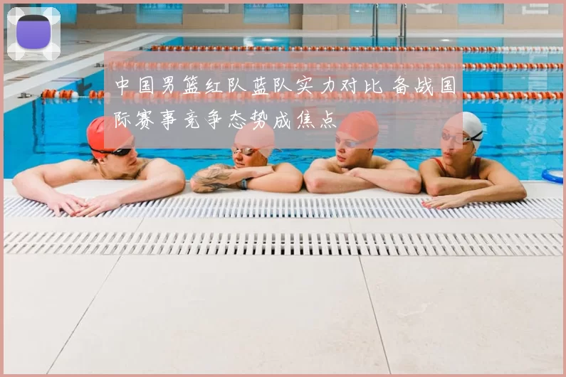 中国男篮红队蓝队实力对比 备战国际赛事竞争态势成焦点