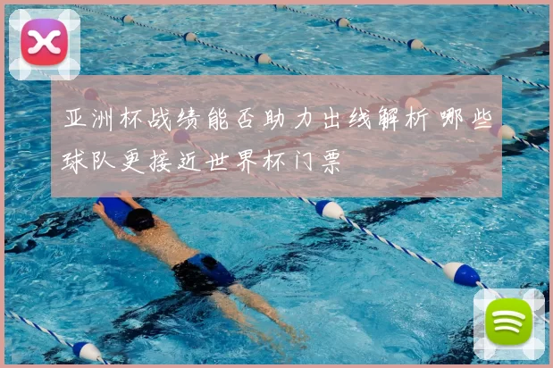 亚洲杯战绩能否助力出线解析 哪些球队更接近世界杯门票