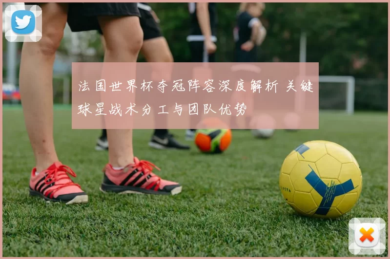 法国世界杯夺冠阵容深度解析 关键球星战术分工与团队优势