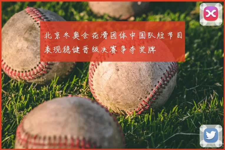 北京冬奥会花滑团体中国队短节目表现稳健晋级决赛争夺奖牌