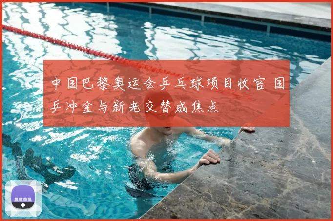 中国巴黎奥运会乒乓球项目收官 国乒冲金与新老交替成焦点