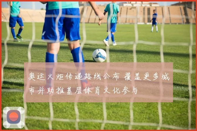 奥运火炬传递路线公布 覆盖更多城市并助推基层体育文化参与