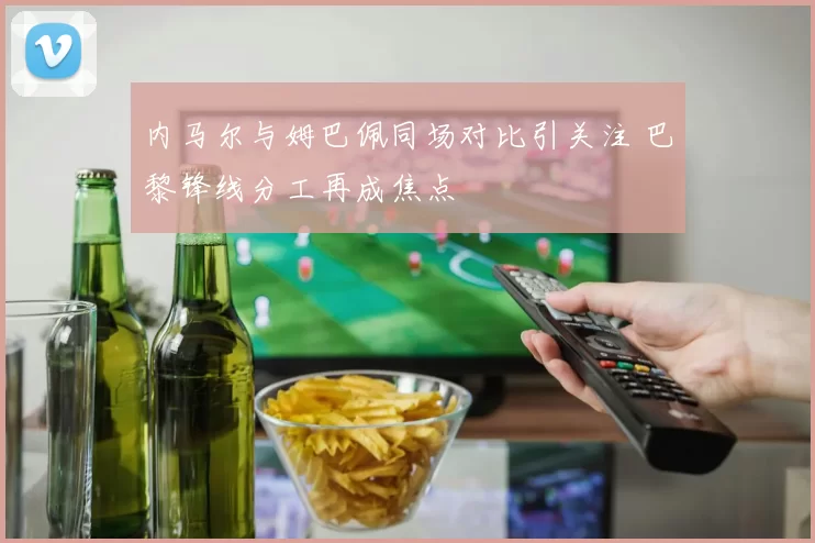 内马尔与姆巴佩同场对比引关注 巴黎锋线分工再成焦点