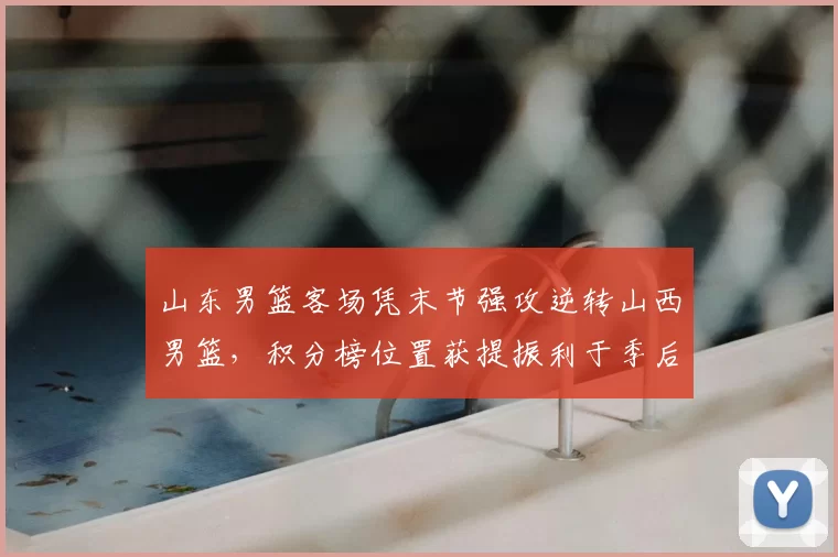 山东男篮客场凭末节强攻逆转山西男篮，积分榜位置获提振利于季后赛