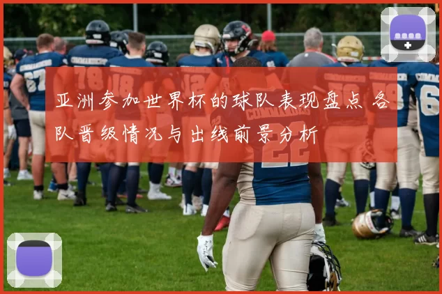 亚洲参加世界杯的球队表现盘点 各队晋级情况与出线前景分析