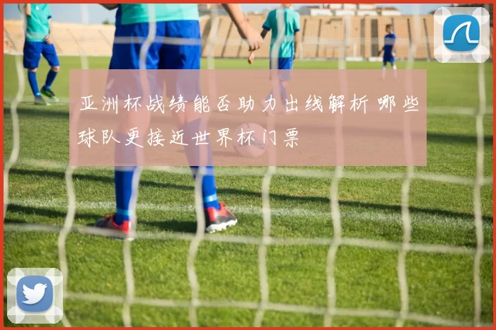 亚洲杯战绩能否助力出线解析 哪些球队更接近世界杯门票
