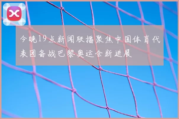 今晚19点新闻联播聚焦中国体育代表团备战巴黎奥运会新进展