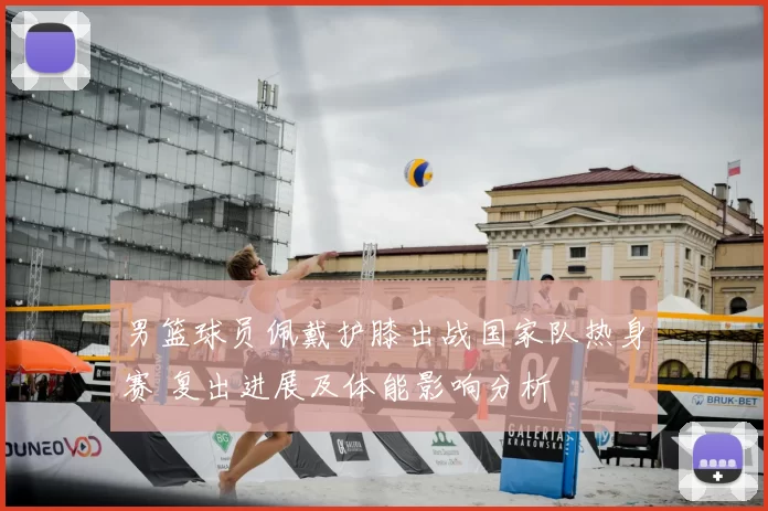 男篮球员佩戴护膝出战国家队热身赛 复出进展及体能影响分析