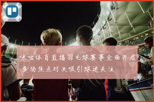 咪咕体育直播羽毛球赛事全面开启 多场焦点对决吸引球迷关注