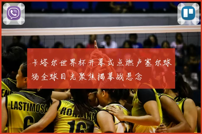 卡塔尔世界杯开幕式点燃卢塞尔球场全球目光聚焦揭幕战悬念