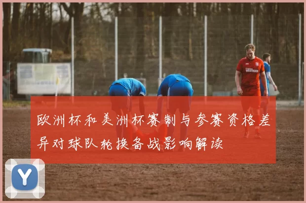 欧洲杯和美洲杯赛制与参赛资格差异对球队轮换备战影响解读