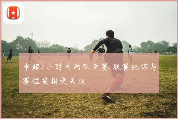 中超5小时内两队弃赛 联赛纪律与赛程安排受关注