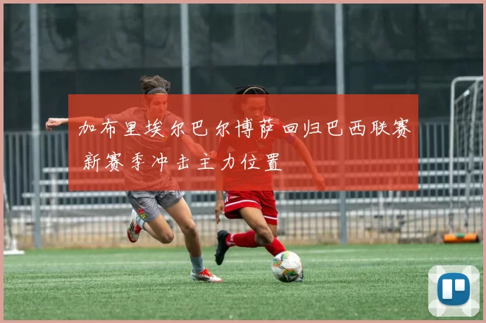 加布里埃尔巴尔博萨回归巴西联赛 新赛季冲击主力位置