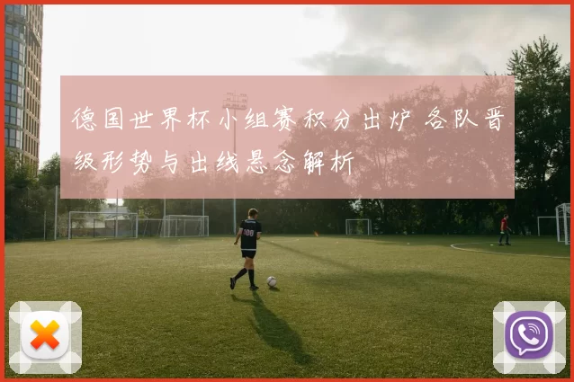 德国世界杯小组赛积分出炉 各队晋级形势与出线悬念解析