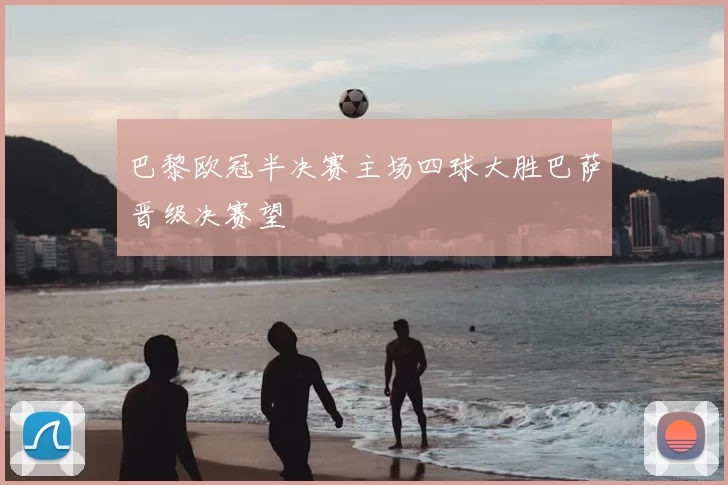 巴黎欧冠半决赛主场四球大胜巴萨晋级决赛望