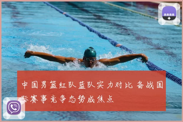 中国男篮红队蓝队实力对比 备战国际赛事竞争态势成焦点