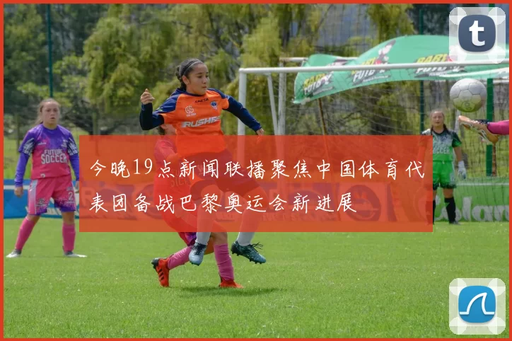 今晚19点新闻联播聚焦中国体育代表团备战巴黎奥运会新进展