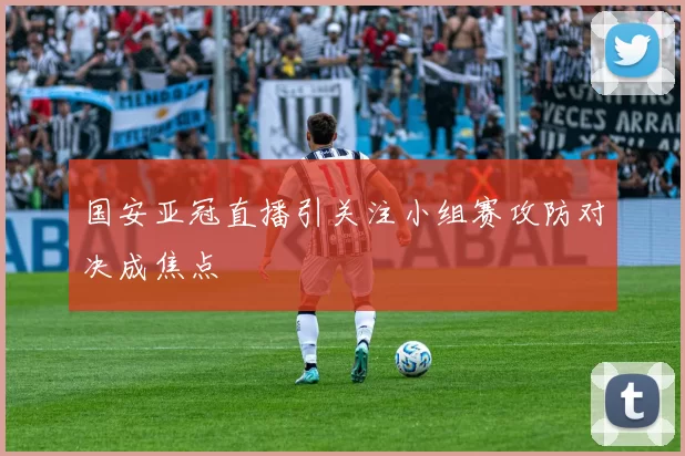 国安亚冠直播引关注小组赛攻防对决成焦点