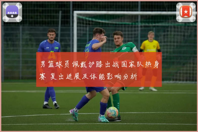 男篮球员佩戴护膝出战国家队热身赛 复出进展及体能影响分析