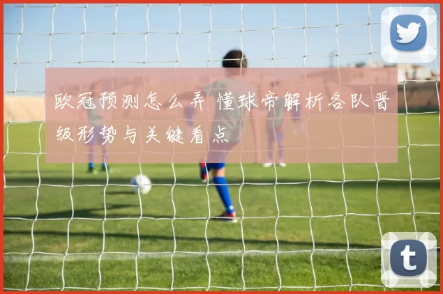 欧冠预测怎么弄 懂球帝解析各队晋级形势与关键看点