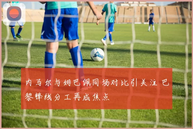 内马尔与姆巴佩同场对比引关注 巴黎锋线分工再成焦点