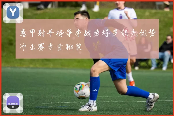 意甲射手榜争夺战劳塔罗领先优势冲击赛季金靴奖