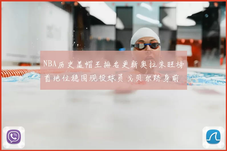 NBA历史盖帽王排名更新奥拉朱旺榜首地位稳固现役球员戈贝尔跻身前十