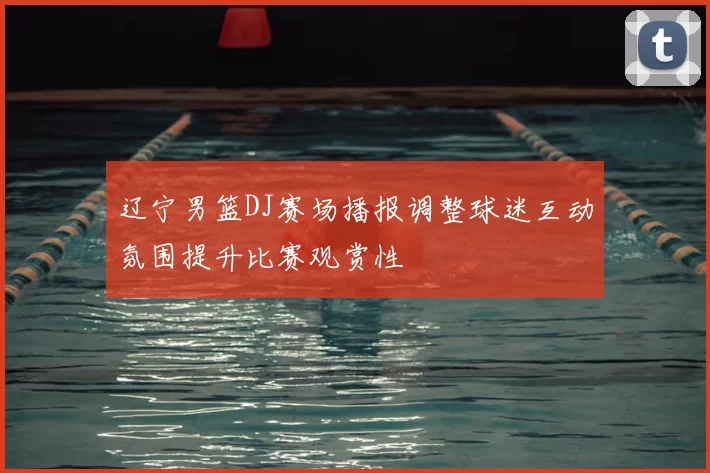 辽宁男篮DJ赛场播报调整球迷互动氛围提升比赛观赏性