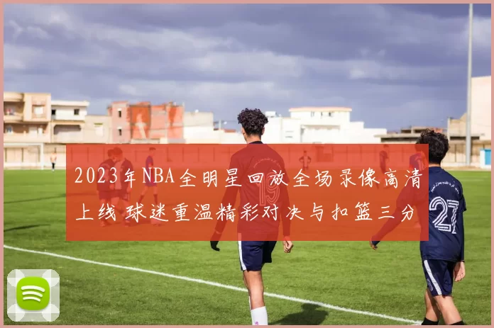 2023年NBA全明星回放全场录像高清上线 球迷重温精彩对决与扣篮三分时刻