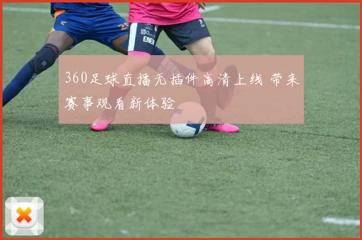 360足球直播无插件高清上线 带来赛事观看新体验