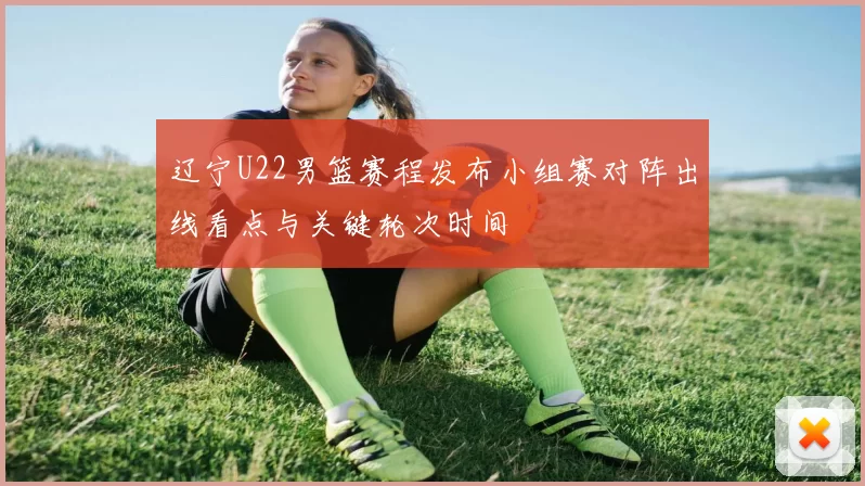 辽宁U22男篮赛程发布小组赛对阵出线看点与关键轮次时间