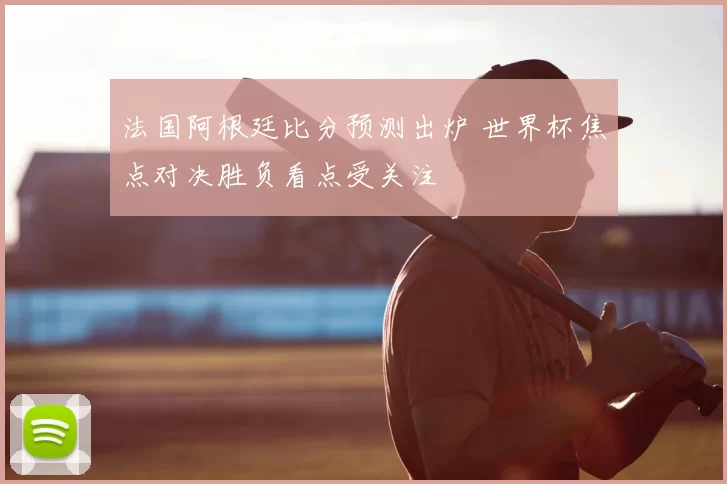 法国阿根廷比分预测出炉 世界杯焦点对决胜负看点受关注