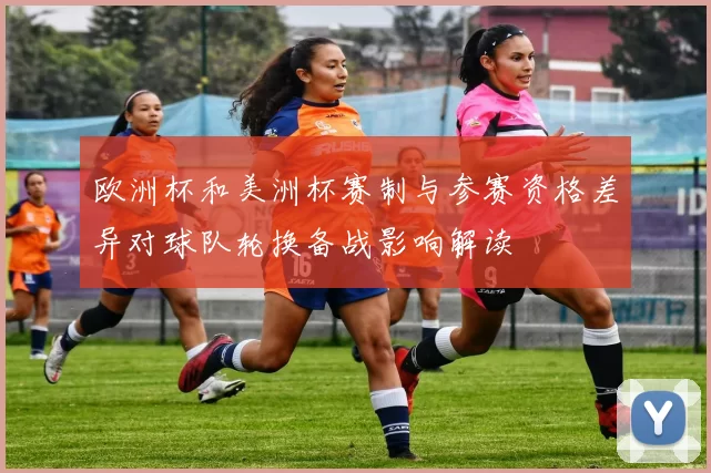 欧洲杯和美洲杯赛制与参赛资格差异对球队轮换备战影响解读