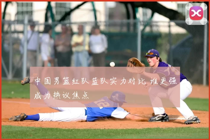 中国男篮红队蓝队实力对比 谁更强成为热议焦点