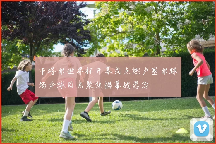 卡塔尔世界杯开幕式点燃卢塞尔球场全球目光聚焦揭幕战悬念