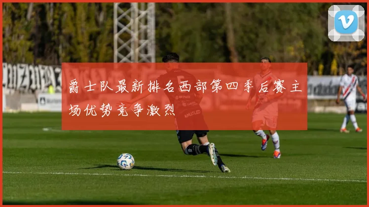 爵士队最新排名西部第四季后赛主场优势竞争激烈