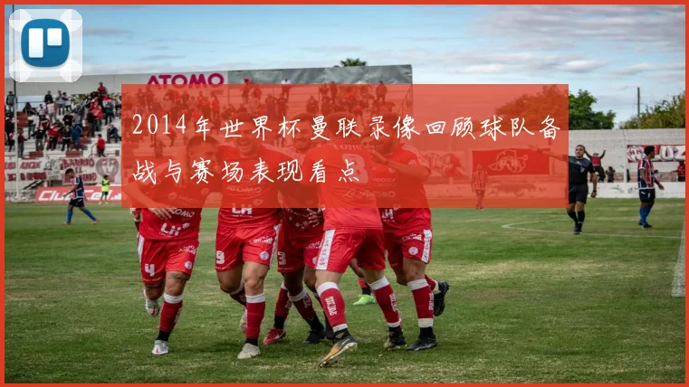 2014年世界杯曼联录像回顾球队备战与赛场表现看点