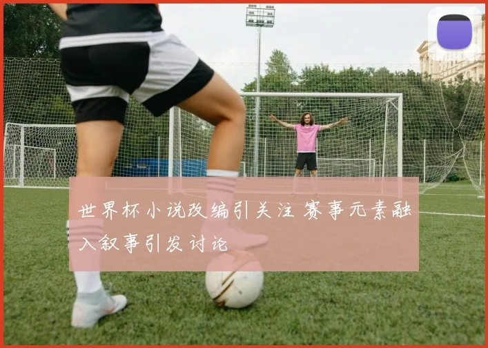 世界杯小说改编引关注 赛事元素融入叙事引发讨论