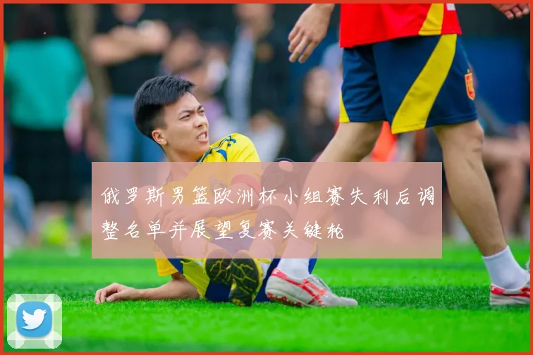 俄罗斯男篮欧洲杯小组赛失利后调整名单并展望复赛关键轮
